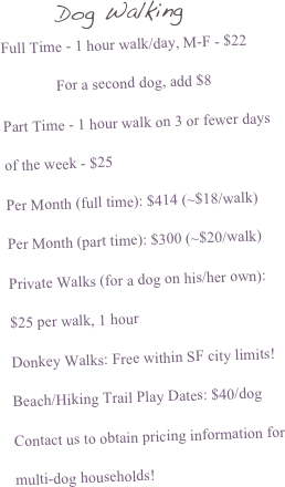       Dog Walking 
Full Time - 1 hour walk/day, M-F - $22
              For a second dog, add $8
Part Time - 1 hour walk on 3 or fewer days of the week - $25
Per Month (full time): $414 (~$18/walk)
Per Month (part time): $300 (~$20/walk)
Private Walks (for a dog on his/her own):
$25 per walk, 1 hour
Donkey Walks: Free within SF city limits!
Beach/Hiking Trail Play Dates: $40/dog
Contact us to obtain pricing information for multi-dog households!